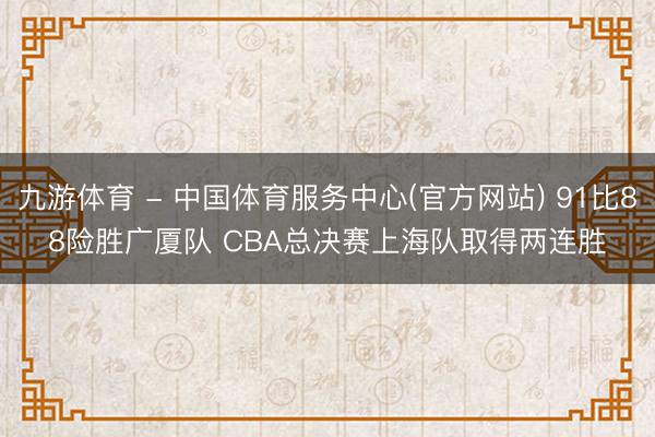 九游体育 - 中国体育服务中心(官方网站) 91比88险胜广厦队 CBA总决赛上海队取得两连胜