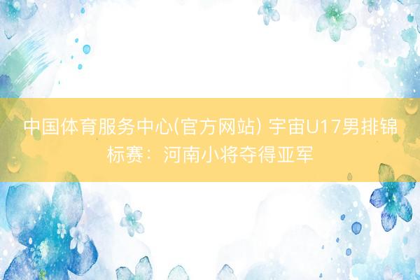 中国体育服务中心(官方网站) 宇宙U17男排锦标赛:河南小将夺得亚军