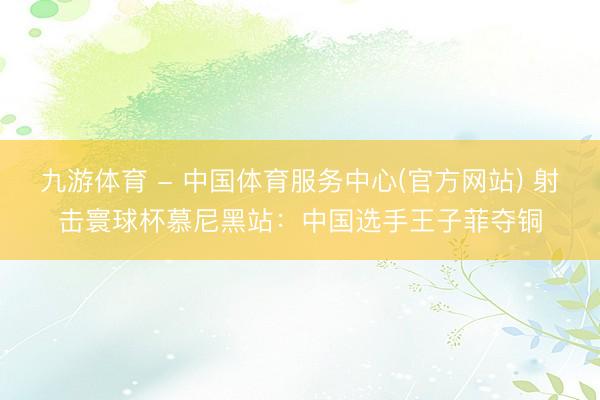 九游体育 - 中国体育服务中心(官方网站) 射击寰球杯慕尼黑站：中国选手王子菲夺铜