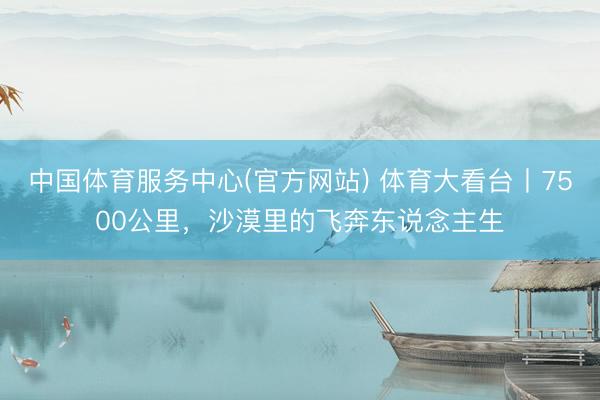 中国体育服务中心(官方网站) 体育大看台丨7500公里，沙漠里的飞奔东说念主生