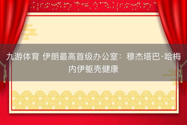 九游体育 伊朗最高首级办公室：穆杰塔巴·哈梅内伊躯壳健康