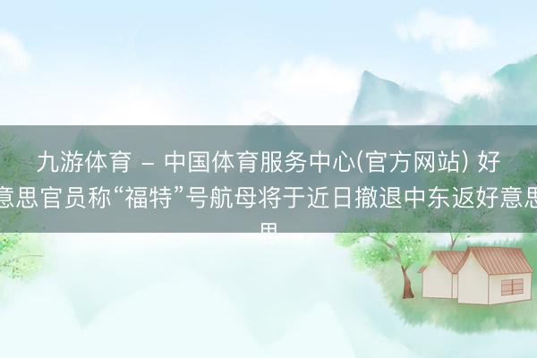 九游体育 - 中国体育服务中心(官方网站) 好意思官员称“福特”号航母将于近日撤退中东返好意思
