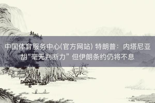 中国体育服务中心(官方网站) 特朗普:内塔尼亚胡“毫无判断力” 但伊朗条约仍将不息