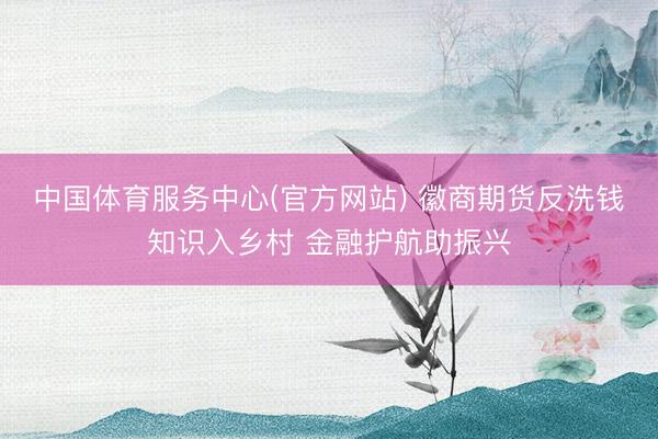 中国体育服务中心(官方网站) 徽商期货反洗钱知识入乡村 金融护航助振兴