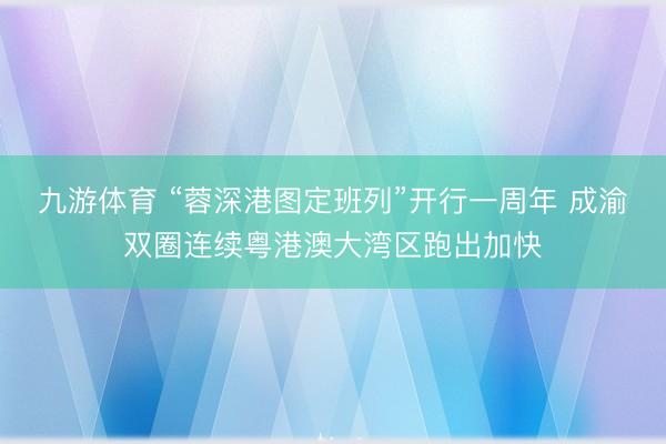 九游体育 “蓉深港图定班列”开行一周年 成渝双圈连续粤港澳大湾区跑出加快