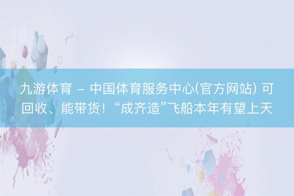 九游体育 - 中国体育服务中心(官方网站) 可回收、能带货！“成齐造”飞船本年有望上天