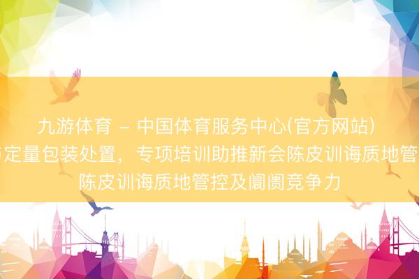 九游体育 - 中国体育服务中心(官方网站) 聚焦湾区认证与定量包装处置，专项培训助推新会陈皮训诲质地管控及阛阓竞争力