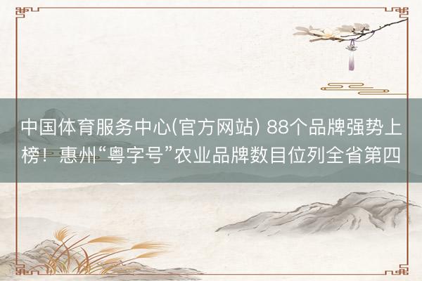 中国体育服务中心(官方网站) 88个品牌强势上榜!惠州“粤字号”农业品牌数目位列全省第四