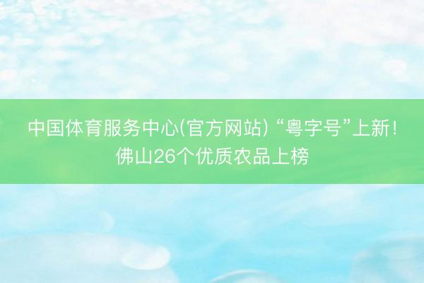 中国体育服务中心(官方网站) “粤字号”上新!佛山26个优质农品上榜