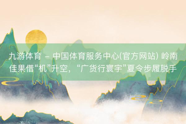 九游体育 - 中国体育服务中心(官方网站) 岭南佳果借“机”升空，“广货行寰宇”夏令步履脱手