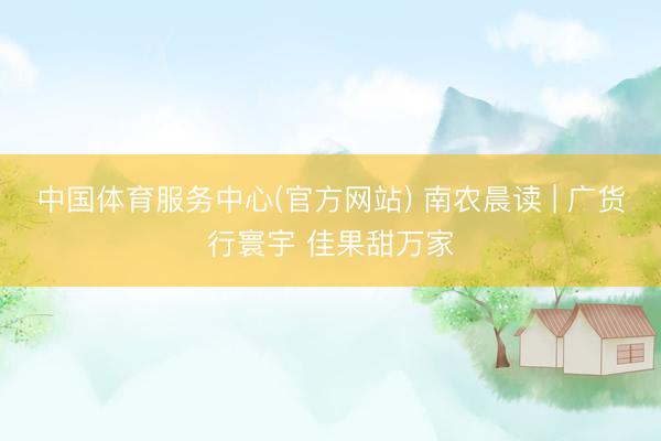 中国体育服务中心(官方网站) 南农晨读 | 广货行寰宇 佳果甜万家
