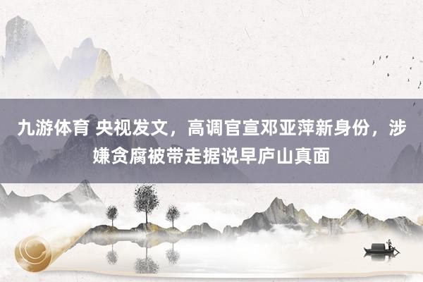 九游体育 央视发文,高调官宣邓亚萍新身份,涉嫌贪腐被带走据说早庐山真面