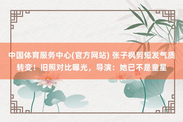中国体育服务中心(官方网站) 张子枫剪短发气质转变!旧照对比曝光,导演:她已不是童星