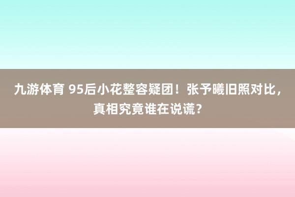 九游体育 95后小花整容疑团!张予曦旧照对比,真相究竟谁在说谎?