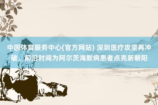中国体育服务中心(官方网站) 深圳医疗攻坚再冲破，前沿时间为阿尔茨海默病患者点亮新朝阳