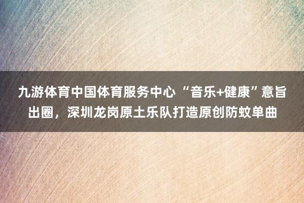 九游体育中国体育服务中心 “音乐+健康”意旨出圈，深圳龙岗原土乐队打造原创防蚊单曲