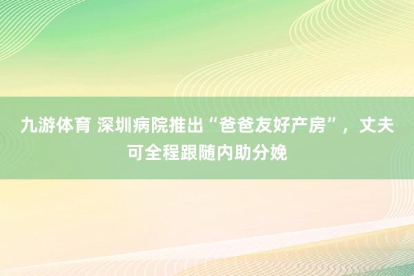 九游体育 深圳病院推出“爸爸友好产房”,丈夫可全程跟随内助分娩