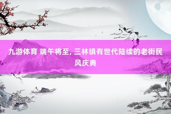 九游体育 端午将至， 三林镇有世代陆续的老街民风庆典