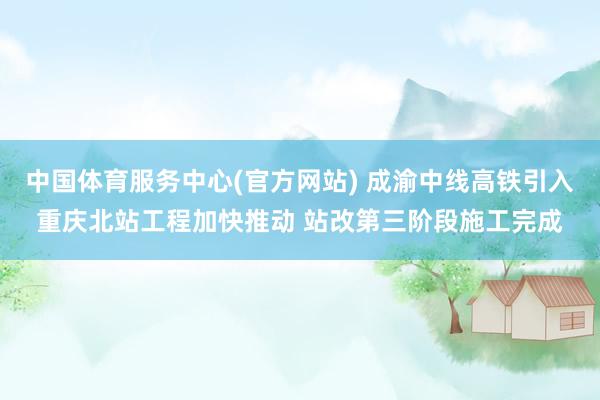 中国体育服务中心(官方网站) 成渝中线高铁引入重庆北站工程加快推动 站改第三阶段施工完成