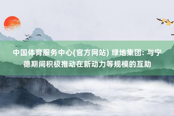 中国体育服务中心(官方网站) 绿地集团: 与宁德期间积极推动在新动力等规模的互助