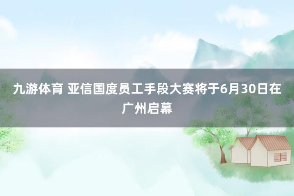 九游体育 亚信国度员工手段大赛将于6月30日在广州启幕