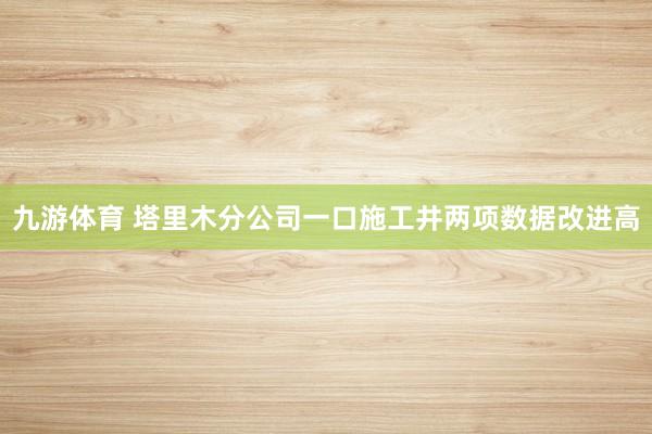 九游体育 塔里木分公司一口施工井两项数据改进高
