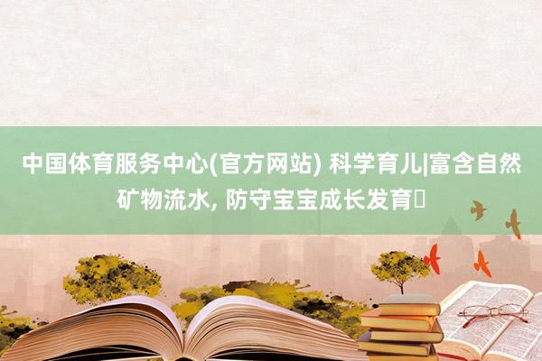 中国体育服务中心(官方网站) 科学育儿|富含自然矿物流水, 防守宝宝成长发育✨