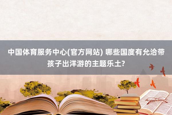 中国体育服务中心(官方网站) 哪些国度有允洽带孩子出洋游的主题乐土?