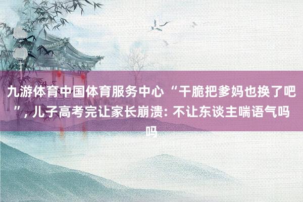 九游体育中国体育服务中心 “干脆把爹妈也换了吧”， 儿子高考完让家长崩溃: 不让东谈主喘语气吗