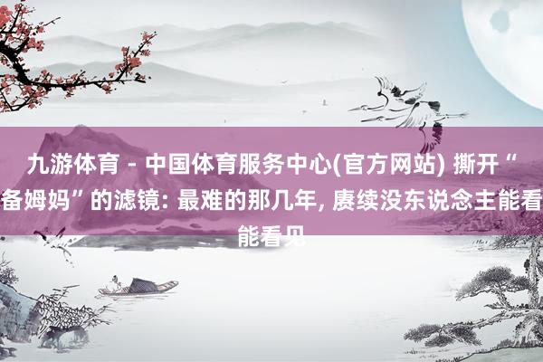 九游体育 - 中国体育服务中心(官方网站) 撕开“齐备姆妈”的滤镜: 最难的那几年， 赓续没东说念主能看见
