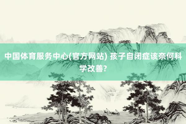 中国体育服务中心(官方网站) 孩子自闭症该奈何科学改善?