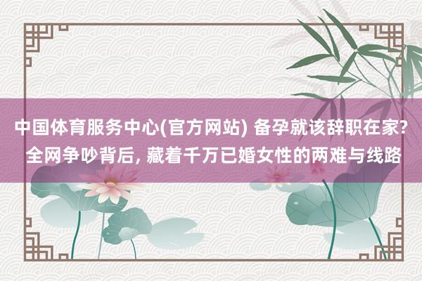 中国体育服务中心(官方网站) 备孕就该辞职在家? 全网争吵背后， 藏着千万已婚女性的两难与线路