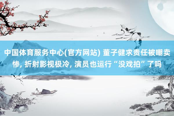 中国体育服务中心(官方网站) 董子健求责任被嘲卖惨， 折射影视极冷， 演员也运行“没戏拍”了吗