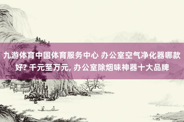 九游体育中国体育服务中心 办公室空气净化器哪款好? 千元至万元， 办公室除烟味神器十大品牌