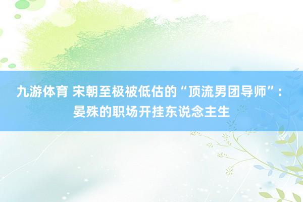 九游体育 宋朝至极被低估的“顶流男团导师”: 晏殊的职场开挂东说念主生