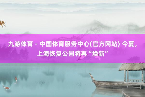 九游体育 - 中国体育服务中心(官方网站) 今夏，上海恢复公园将再“焕新”