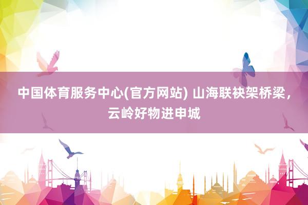 中国体育服务中心(官方网站) 山海联袂架桥梁,云岭好物进申城