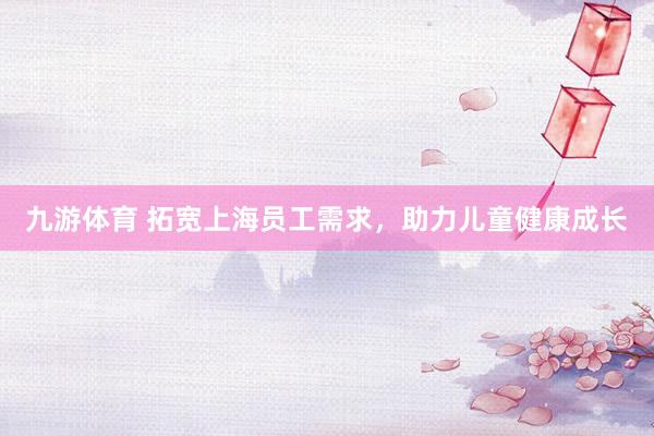 九游体育 拓宽上海员工需求,助力儿童健康成长