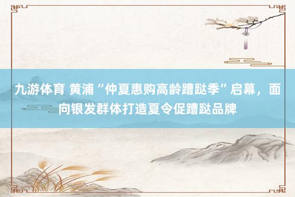 九游体育 黄浦“仲夏惠购高龄蹧跶季”启幕，面向银发群体打造夏令促蹧跶品牌