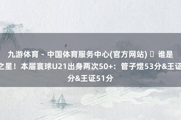 九游体育 - 中国体育服务中心(官方网站) ⭐谁是翌日之星!本届寰球U21出身两次50+:管子煜53分&王证51分