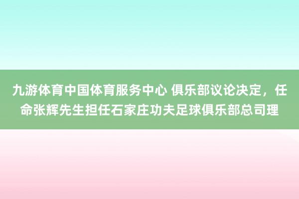 九游体育中国体育服务中心 俱乐部议论决定,任命张辉先生担任石家庄功夫足球俱乐部总司理