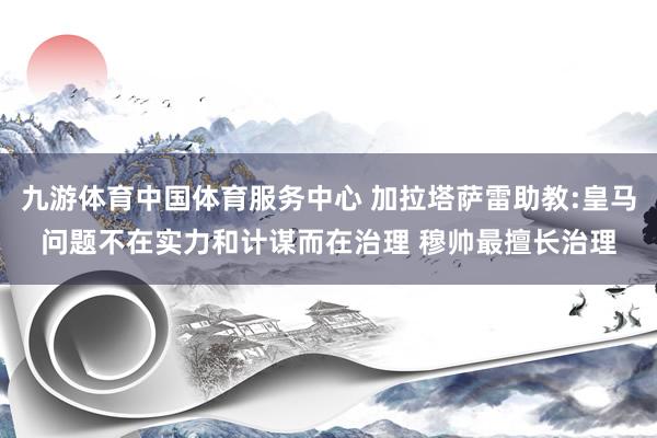 九游体育中国体育服务中心 加拉塔萨雷助教:皇马问题不在实力和计谋而在治理 穆帅最擅长治理
